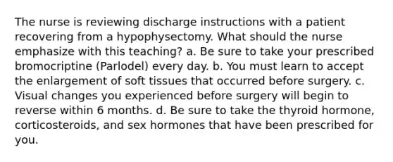 The nurse is reviewing discharge instructions with a patient recovering from a hypophysectomy. What should the nurse emphasize with this teaching? a. Be sure to take your prescribed bromocriptine (Parlodel) every day. b. You must learn to accept the enlargement of soft tissues that occurred before surgery. c. Visual changes you experienced before surgery will begin to reverse within 6 months. d. Be sure to take the thyroid hormone, corticosteroids, and sex hormones that have been prescribed for you.