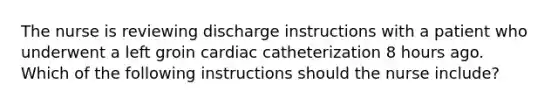 The nurse is reviewing discharge instructions with a patient who underwent a left groin cardiac catheterization 8 hours ago. Which of the following instructions should the nurse include?