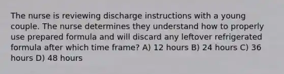 The nurse is reviewing discharge instructions with a young couple. The nurse determines they understand how to properly use prepared formula and will discard any leftover refrigerated formula after which time frame? A) 12 hours B) 24 hours C) 36 hours D) 48 hours