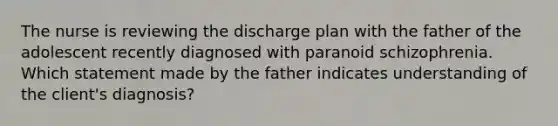 The nurse is reviewing the discharge plan with the father of the adolescent recently diagnosed with paranoid schizophrenia. Which statement made by the father indicates understanding of the client's diagnosis?