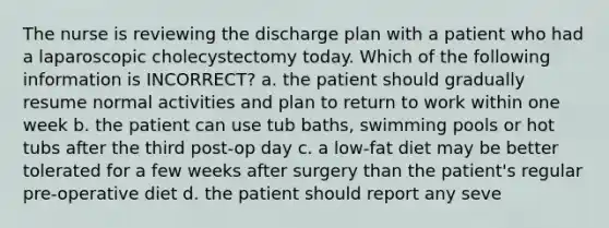 The nurse is reviewing the discharge plan with a patient who had a laparoscopic cholecystectomy today. Which of the following information is INCORRECT? a. the patient should gradually resume normal activities and plan to return to work within one week b. the patient can use tub baths, swimming pools or hot tubs after the third post-op day c. a low-fat diet may be better tolerated for a few weeks after surgery than the patient's regular pre-operative diet d. the patient should report any seve