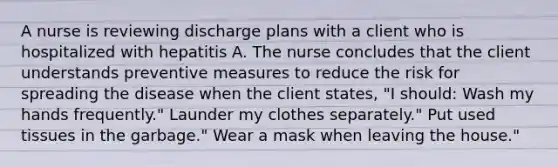 A nurse is reviewing discharge plans with a client who is hospitalized with hepatitis A. The nurse concludes that the client understands preventive measures to reduce the risk for spreading the disease when the client states, "I should: Wash my hands frequently." Launder my clothes separately." Put used tissues in the garbage." Wear a mask when leaving the house."