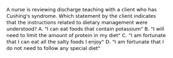 A nurse is reviewing discharge teaching with a client who has Cushing's syndrome. Which statement by the client indicates that the instructions related to dietary management were understood? A. "I can eat foods that contain potassium" B. "I will need to limit the amount of protein in my diet" C. "I am fortunate that I can eat all the salty foods I enjoy" D. "I am fortunate that I do not need to follow any special diet"