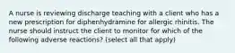 A nurse is reviewing discharge teaching with a client who has a new prescription for diphenhydramine for allergic rhinitis. The nurse should instruct the client to monitor for which of the following adverse reactions? (select all that apply)