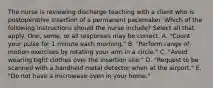 The nurse is reviewing discharge teaching with a client who is postoperative insertion of a permanent pacemaker. Which of the following instructions should the nurse include? Select all that apply. One, some, or all responses may be correct. A. "Count your pulse for 1 minute each morning." B. "Perform range of motion exercises by rotating your arm in a circle." C. "Avoid wearing tight clothes over the insertion site." D. "Request to be scanned with a handheld metal detector when at the airport." E. "Do not have a microwave oven in your home."