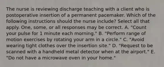 The nurse is reviewing discharge teaching with a client who is postoperative insertion of a permanent pacemaker. Which of the following instructions should the nurse include? Select all that apply. One, some, or all responses may be correct. A. "Count your pulse for 1 minute each morning." B. "Perform range of motion exercises by rotating your arm in a circle." C. "Avoid wearing tight clothes over the insertion site." D. "Request to be scanned with a handheld metal detector when at the airport." E. "Do not have a microwave oven in your home."