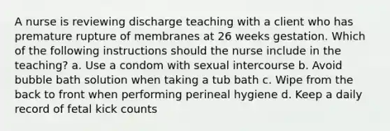 A nurse is reviewing discharge teaching with a client who has premature rupture of membranes at 26 weeks gestation. Which of the following instructions should the nurse include in the teaching? a. Use a condom with sexual intercourse b. Avoid bubble bath solution when taking a tub bath c. Wipe from the back to front when performing perineal hygiene d. Keep a daily record of fetal kick counts