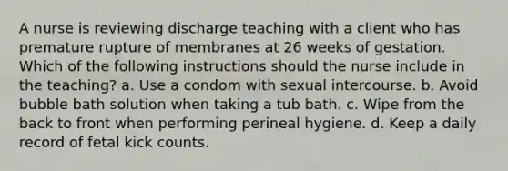 A nurse is reviewing discharge teaching with a client who has premature rupture of membranes at 26 weeks of gestation. Which of the following instructions should the nurse include in the teaching? a. Use a condom with sexual intercourse. b. Avoid bubble bath solution when taking a tub bath. c. Wipe from the back to front when performing perineal hygiene. d. Keep a daily record of fetal kick counts.