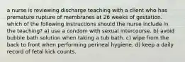 a nurse is reviewing discharge teaching with a client who has premature rupture of membranes at 26 weeks of gestation. which of the following instructions should the nurse include in the teaching? a) use a condom with sexual intercourse. b) avoid bubble bath solution when taking a tub bath. c) wipe from the back to front when performing perineal hygiene. d) keep a daily record of fetal kick counts.