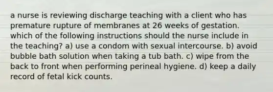 a nurse is reviewing discharge teaching with a client who has premature rupture of membranes at 26 weeks of gestation. which of the following instructions should the nurse include in the teaching? a) use a condom with sexual intercourse. b) avoid bubble bath solution when taking a tub bath. c) wipe from the back to front when performing perineal hygiene. d) keep a daily record of fetal kick counts.