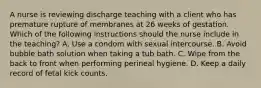 A nurse is reviewing discharge teaching with a client who has premature rupture of membranes at 26 weeks of gestation. Which of the following instructions should the nurse include in the teaching? A. Use a condom with sexual intercourse. B. Avoid bubble bath solution when taking a tub bath. C. Wipe from the back to front when performing perineal hygiene. D. Keep a daily record of fetal kick counts.