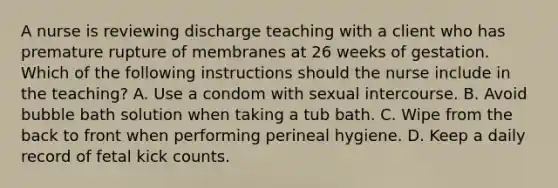 A nurse is reviewing discharge teaching with a client who has premature rupture of membranes at 26 weeks of gestation. Which of the following instructions should the nurse include in the teaching? A. Use a condom with sexual intercourse. B. Avoid bubble bath solution when taking a tub bath. C. Wipe from the back to front when performing perineal hygiene. D. Keep a daily record of fetal kick counts.