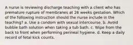 A nurse is reviewing discharge teaching with a client who has premature rupture of membranes at 26 weeks gestation. Which of the following instruction should the nurse include in the teaching? a. Use a condom with sexual intercourse. b. Avoid bubble bath solution when taking a tub bath. c. Wipe from the back to front when performing perineal hygiene. d. Keep a daily record of fetal kick counts.