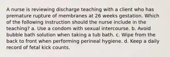 A nurse is reviewing discharge teaching with a client who has premature rupture of membranes at 26 weeks gestation. Which of the following instruction should the nurse include in the teaching? a. Use a condom with sexual intercourse. b. Avoid bubble bath solution when taking a tub bath. c. Wipe from the back to front when performing perineal hygiene. d. Keep a daily record of fetal kick counts.