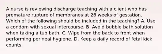 A nurse is reviewing discharge teaching with a client who has premature rupture of membranes at 26 weeks of gestation. Which of the following should be included in the teaching? A. Use a condom with sexual intercourse. B. Avoid bubble bath solution when taking a tub bath. C. Wipe from the back to front when performing perineal hygiene. D. Keep a daily record of fetal kick counts