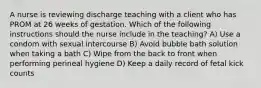 A nurse is reviewing discharge teaching with a client who has PROM at 26 weeks of gestation. Which of the following instructions should the nurse include in the teaching? A) Use a condom with sexual intercourse B) Avoid bubble bath solution when taking a bath C) Wipe from the back to front when performing perineal hygiene D) Keep a daily record of fetal kick counts