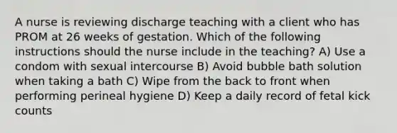 A nurse is reviewing discharge teaching with a client who has PROM at 26 weeks of gestation. Which of the following instructions should the nurse include in the teaching? A) Use a condom with sexual intercourse B) Avoid bubble bath solution when taking a bath C) Wipe from the back to front when performing perineal hygiene D) Keep a daily record of fetal kick counts