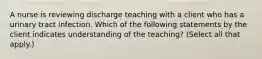 A nurse is reviewing discharge teaching with a client who has a urinary tract infection. Which of the following statements by the client indicates understanding of the teaching? (Select all that apply.)