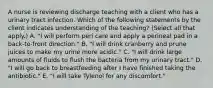 A nurse is reviewing discharge teaching with a client who has a urinary tract infection. Which of the following statements by the client indicates understanding of the teaching? (Select all that apply.) A. "I will perform peri care and apply a perineal pad in a back‑to‑front direction." B. "I will drink cranberry and prune juices to make my urine more acidic." C. "I will drink large amounts of fluids to flush the bacteria from my urinary tract." D. "I will go back to breastfeeding after I have finished taking the antibiotic." E. "I will take Tylenol for any discomfort."