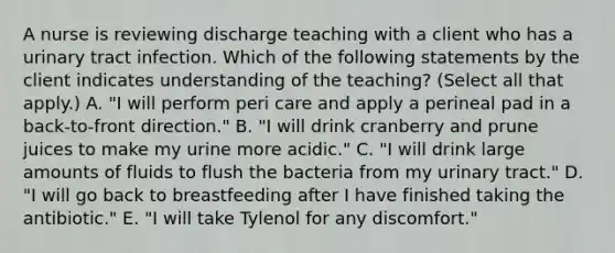 A nurse is reviewing discharge teaching with a client who has a urinary tract infection. Which of the following statements by the client indicates understanding of the teaching? (Select all that apply.) A. "I will perform peri care and apply a perineal pad in a back‑to‑front direction." B. "I will drink cranberry and prune juices to make my urine more acidic." C. "I will drink large amounts of fluids to flush the bacteria from my urinary tract." D. "I will go back to breastfeeding after I have finished taking the antibiotic." E. "I will take Tylenol for any discomfort."