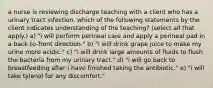 a nurse is reviewing discharge teaching with a client who has a urinary tract infection. which of the following statements by the client indicates understanding of the teaching? (select all that apply.) a) "i will perform perineal care and apply a perineal pad in a back-to-front direction." b) "i will drink grape juice to make my urine more acidic." c) "i will drink large amounts of fluids to flush the bacteria from my urinary tract." d) "i will go back to breastfeeding after i have finished taking the antibiotic." e) "i will take tylenol for any discomfort."