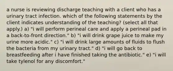 a nurse is reviewing discharge teaching with a client who has a urinary tract infection. which of the following statements by the client indicates understanding of the teaching? (select all that apply.) a) "i will perform perineal care and apply a perineal pad in a back-to-front direction." b) "i will drink grape juice to make my urine more acidic." c) "i will drink large amounts of fluids to flush the bacteria from my urinary tract." d) "i will go back to breastfeeding after i have finished taking the antibiotic." e) "i will take tylenol for any discomfort."