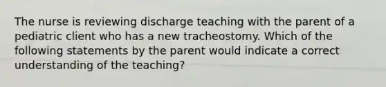 The nurse is reviewing discharge teaching with the parent of a pediatric client who has a new tracheostomy. Which of the following statements by the parent would indicate a correct understanding of the teaching?