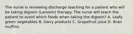 The nurse is reviewing discharge teaching for a patient who will be taking digoxin (Lanoxin) therapy. The nurse will teach the patient to avoid which foods when taking the digoxin? A. Leafy green vegetables B. Dairy products C. Grapefruit juice D. Bran muffins