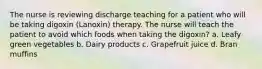 The nurse is reviewing discharge teaching for a patient who will be taking digoxin (Lanoxin) therapy. The nurse will teach the patient to avoid which foods when taking the digoxin? a. Leafy green vegetables b. Dairy products c. Grapefruit juice d. Bran muffins