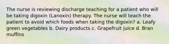 The nurse is reviewing discharge teaching for a patient who will be taking digoxin (Lanoxin) therapy. The nurse will teach the patient to avoid which foods when taking the digoxin? a. Leafy green vegetables b. Dairy products c. Grapefruit juice d. Bran muffins