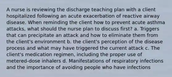 A nurse is reviewing the discharge teaching plan with a client hospitalized following an acute exacerbation of reactive airway disease. When reminding the client how to prevent acute asthma attacks, what should the nurse plan to discuss first? a. Triggers that can precipitate an attack and how to eliminate them from the client's environment b. the client's perception of the disease process and what may have triggered the current attack c. The client's medication regimen, including the proper use of metered-dose inhalers d. Manifestations of respiratory infections and the importance of avoiding people who have infections