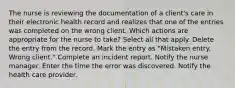 The nurse is reviewing the documentation of a client's care in their electronic health record and realizes that one of the entries was completed on the wrong client. Which actions are appropriate for the nurse to take? Select all that apply. Delete the entry from the record. Mark the entry as "Mistaken entry. Wrong client." Complete an incident report. Notify the nurse manager. Enter the time the error was discovered. Notify the health care provider.