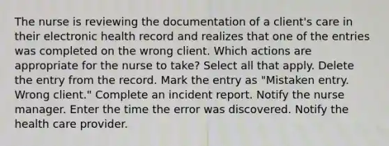 The nurse is reviewing the documentation of a client's care in their electronic health record and realizes that one of the entries was completed on the wrong client. Which actions are appropriate for the nurse to take? Select all that apply. Delete the entry from the record. Mark the entry as "Mistaken entry. Wrong client." Complete an incident report. Notify the nurse manager. Enter the time the error was discovered. Notify the health care provider.