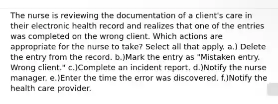 The nurse is reviewing the documentation of a client's care in their electronic health record and realizes that one of the entries was completed on the wrong client. Which actions are appropriate for the nurse to take? Select all that apply. a.) Delete the entry from the record. b.)Mark the entry as "Mistaken entry. Wrong client." c.)Complete an incident report. d.)Notify the nurse manager. e.)Enter the time the error was discovered. f.)Notify the health care provider.