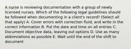 A nurse is reviewing documentation with a group of newly licensed nurses. Which of the following legal guidelines should be followed when documenting in a client's record? (Select all that apply) A. Cover errors with correction fluid, and write in the correct information B. Put the date and time on all entries C. Document objective data, leaving out options D. Use as many abbreviations as possible E. Wait until the end of the shift to document