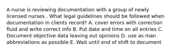 A nurse is reviewing documentation with a group of newly licensed nurses . What legal guidelines should be followed when documentation in clients record? A. cover errors with correction fluid and write correct info B. Put date and time on all entries C. Document objective data leaving out opinions D. use as man abbreviations as possible E. Wait until end of shift to document