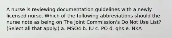 A nurse is reviewing documentation guidelines with a newly licensed nurse. Which of the following abbreviations should the nurse note as being on The Joint Commission's Do Not Use List? (Select all that apply.) a. MSO4 b. IU c. PO d. qhs e. NKA