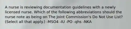 A nurse is reviewing documentation guidelines with a newly licensed nurse. Which of the following abbreviations should the nurse note as being on The Joint Commission's Do Not Use List? (Select all that apply.) -MSO4 -IU -PO -qhs -NKA