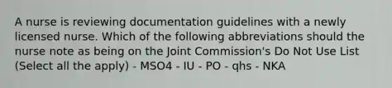 A nurse is reviewing documentation guidelines with a newly licensed nurse. Which of the following abbreviations should the nurse note as being on the Joint Commission's Do Not Use List (Select all the apply) - MSO4 - IU - PO - qhs - NKA