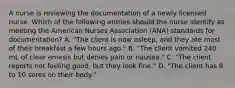 A nurse is reviewing the documentation of a newly licensed nurse. Which of the following entries should the nurse identify as meeting the American Nurses Association (ANA) standards for documentation? A. "The client is now asleep, and they ate most of their breakfast a few hours ago." B. "The client vomited 240 mL of clear emesis but denies pain or nausea." C. "The client reports not feeling good, but they look fine." D. "The client has 8 to 10 sores on their body."