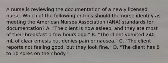 A nurse is reviewing the documentation of a newly licensed nurse. Which of the following entries should the nurse identify as meeting the American Nurses Association (ANA) standards for documentation? A. "The client is now asleep, and they ate most of their breakfast a few hours ago." B. "The client vomited 240 mL of clear emesis but denies pain or nausea." C. "The client reports not feeling good, but they look fine." D. "The client has 8 to 10 sores on their body."