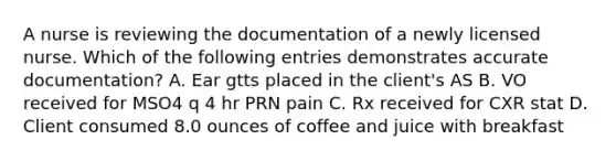 A nurse is reviewing the documentation of a newly licensed nurse. Which of the following entries demonstrates accurate documentation? A. Ear gtts placed in the client's AS B. VO received for MSO4 q 4 hr PRN pain C. Rx received for CXR stat D. Client consumed 8.0 ounces of coffee and juice with breakfast