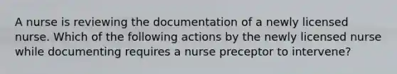 A nurse is reviewing the documentation of a newly licensed nurse. Which of the following actions by the newly licensed nurse while documenting requires a nurse preceptor to intervene?