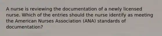 A nurse is reviewing the documentation of a newly licensed nurse. Which of the entries should the nurse identify as meeting the American Nurses Association (ANA) standards of documentation?