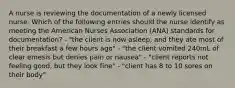 A nurse is reviewing the documentation of a newly licensed nurse. Which of the following entries should the nurse identify as meeting the American Nurses Association (ANA) standards for documentation? - "the client is now asleep, and they ate most of their breakfast a few hours ago" - "the client vomited 240mL of clear emesis but denies pain or nausea" - "client reports not feeling good, but they look fine" - "client has 8 to 10 sores on their body"