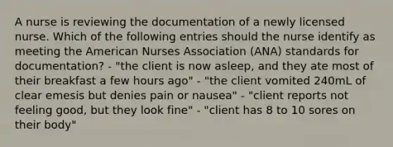 A nurse is reviewing the documentation of a newly licensed nurse. Which of the following entries should the nurse identify as meeting the American Nurses Association (ANA) standards for documentation? - "the client is now asleep, and they ate most of their breakfast a few hours ago" - "the client vomited 240mL of clear emesis but denies pain or nausea" - "client reports not feeling good, but they look fine" - "client has 8 to 10 sores on their body"