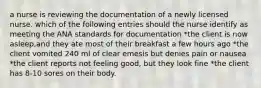 a nurse is reviewing the documentation of a newly licensed nurse. which of the following entries should the nurse identify as meeting the ANA standards for documentation *the client is now asleep,and they ate most of their breakfast a few hours ago *the client vomited 240 ml of clear emesis but denies pain or nausea *the client reports not feeling good, but they look fine *the client has 8-10 sores on their body.