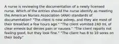 A nurse is reviewing the documentation of a newly licensed nurse. Which of the entries should the nurse identify as meeting the American Nurses Association (ANA) standards of documentation? "The client is now asleep, and they ate most of their breakfast a few hours ago." "The client vomited 240 mL of clear emesis but denies pain or nausea." "The client reports not feeling good, but they look fine." "The client has 8 to 10 sores on their body."