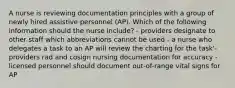 A nurse is reviewing documentation principles with a group of newly hired assistive personnel (AP). Which of the following information should the nurse include? - providers designate to other staff which abbreviations cannot be used - a nurse who delegates a task to an AP will review the charting for the task'- providers rad and cosign nursing documentation for accuracy - licensed personnel should document out-of-range vital signs for AP