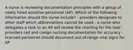 A nurse is reviewing documentation principles with a group of newly hired assistive personnel (AP). Which of the following information should the nurse include? - providers designate to other staff which abbreviations cannot be used - a nurse who delegates a task to an AP will review the charting for the task'- providers rad and cosign nursing documentation for accuracy - licensed personnel should document out-of-range vital signs for AP